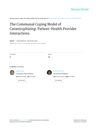 See	discussions,	stats,	and	author	profiles	for	this	publication	at:	https://www.researchgate.net/publication/51853560
The	Communal	Coping	Model	of
Catastrophizing:	Patient-Health	Provider
Interactions
Article		in		Pain	Medicine	·	December	2011
Impact	Factor:	2.3	·	DOI:	10.1111/j.1526-4637.2011.01288.x	·	Source:	PubMed
CITATIONS
4
READS
33
6	authors,	including:
Melissa	Day
University	of	Queensland
30	PUBLICATIONS			220	CITATIONS			
SEE	PROFILE
Beverly	E	Thorn
University	of	Alabama
133	PUBLICATIONS			3,203	CITATIONS			
SEE	PROFILE
All	in-text	references	underlined	in	blue	are	linked	to	publications	on	ResearchGate,
letting	you	access	and	read	them	immediately.
Available	from:	Melissa	Day
Retrieved	on:	04	July	2016
 