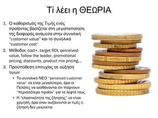 ΩΤί λέει η ΘΕ ΡΙΑ
1. μ μΟ καθορισ ός της Τι ής ενός
μπροϊόντος βασίζεται στη εγιστοποίηση
μτης διαφοράς ανά εσα στην συνολική
“customer value” και το συνολικό
“customer cost”
2. :Μέθοδοι cost+, target ROI, perceived-
value, follow the leader, promotional
pricing, discounts, product mix pricing...
3. Προϋπόθεση επιτυχίας σε αύξηση
μτι ών
• Το συνολικό ΝΕΟ “perceived customer
value” μ ,να είναι εγαλύτερο άρα οι
Πελάτες να αισθάνονται ότι παίρνουν
“περισσότερο προϊόν” για τα λεφτά τους
• Η “ελαστικότητα της ζήτησης” να είναι
μ , μχα ηλή άρα όταν αυξάνονται οι τι ές η
μζήτηση δεν ειώνεται
 