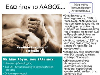 ΔΩ ...Ε ήταν το ΛΑΘΟΣ
Θέση Ισχύος
Πιστευτή Πρόταση
μΑντιπερισπασ οί
•Όταν ξεκίνησες τις
μ ,διαπραγ ατεύσεις ΠΡΙΝ το
- , Δ μπάρε δώσε ΕΝ έχτισες ια
πιστευτή Θέση Ισχύος που να
τους δείχνει την ακλόνητη
μ με πορική και οικονο ική θέση
,της Εταιρείας και το γιατί όλοι
μοι Προ ηθευτές θέλουν να
μσυνεργαστούν αζί σου
• ,Αντίθετα “αγόρασες” ΕΣΥ τη
:δική τους θέση ισχύος τους
έδειξες ότι “καίγεσαι” να
συνεργαστείτε
• ,Επίσης δεν τους αιτιολόγησες
μγιατί δεν πορείς να κάνεις
καλύτερη Προσφορά
•Δ μΕΝ χρησι οποίησες
μ :Αντιπερισπασ ούς
,διάσπαση δευτερογενή
μ , -αιτή ατα παραχώρηση
,φυστίκι ευθεία επίθεση στις
υποθέσεις τους
Με λίγα λόγια, σου έλλειπαν:
•Η πιστευτή Θέση Ισχύος
• μΤο ΓΙΑΤΙ δεν πορούσες να κάνεις καλύτερη
Πρόταση
• μΟι Αντιπερισπασ οί
Credible Position of
Strength
 
