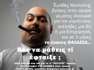 μΈ αθες Marketing,
βγήκες στην αγορά
μγε άτος σιγουριά
,για τον εαυτό σου
μανέλαβες ια BU
μ ,ή ια Επιχείρηση
3 μκαι σε ήνες
τα έκανες ΘΑΛΑΣΣΑ...
Θές να μάθεις τί
έφταιξε ;
(ΟΛΑ όσα θα σου πώ για το τί “ΠΑΤΑΤΕΣ” έκανες,
έχουν συμβεί ΣΤΑ ΑΛΗΘΕΙΑ στην αγορά.
ΑΠΟΤΕΛΕΣΜΑ: αληθινές Εταιρείες έκλεισαν ή
 