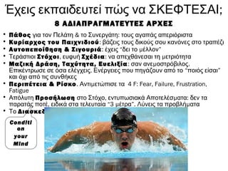 ;Έχεις εκπαιδευτεί πώς να ΣΚΕΦΤΕΣΑΙ
8 ΑΔΙΑΠΡΑΓΜΑΤΕΥΤΕΣ ΑΡΧΕΣ
• Πάθος & :για τον Πελάτη το Συνεργάτη τους αγαπάς απεριόριστα
• Κυρίαρχος του Παιχνιδιού: βάζεις τους δικούς σου κανόνες στο τραπέζι
• Αυτοπεποίθηση & Σιγουριά: έχεις “ μδει το έλλον”
• Τεράστιοι Στόχοι, ευφυή Σχέδια: μνα απεχθάνεσαι τη ετριότητα
• Μαζική Δράση, Ταχύτητα, Ευελιξία: μ .σαν ανε οστρόβιλος
.Επικέντρωσε σε όσα ελέγχεις Ενέργειες που πηγάζουν από το “ποιός είσαι”
και όχι από τις συνθήκες
• Περιπέτεια & Ρίσκο. μ 4Αντι ετώπισε τα F: Fear, Failure, Frustration,
Fatigue
• Απόλυτη Προσήλωση , μ :στο Στόχο εντυπωσιακά Αποτελέσ ατα δεν τα
,παρατάς ποτέ ειδικά στα τελευταία “3 μέτρα”. μΛύνεις τα προβλή ατα
• Το Διασκεδάζεις
Conditi
on
your
Mind
 
