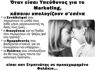 • οι Συνάδελφοί σου
μ μπερι ένουν το ισθό τους
μ ,κάθε ήνα οργανώνοντας τις
...δικές τους ζωές
• η Οικογένεια και τα Παιδιά
μσου περι ένουν να “βάζεις φαϊ
στο τραπέζι”...
• οι Προμηθευτές σου
’ ,βασίζονται σ εσένα για να
...συνεχίσουν να υπάρχουν
• οι Πελάτες σου υπολογίζουν
ότι θα τους έχεις πάντα την
...καλύτερη πρόταση
είσαι σαν Στρατιώτης σε προκεχωρημένο
Φυλάκιο...
Όταν είσαι Υπεύθυνος για το
Marketing,
κάποιοι υπολογίζουν σ’εσένα
 