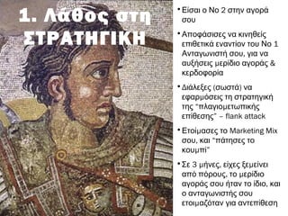 1. Λάθος στη
ΣΤΡΑΤΗΓΙΚΗ
• 2Είσαι ο Νο στην αγορά
σου
•Αποφάσισες να κινηθείς
1επιθετικά εναντίον του Νο
,Ανταγωνιστή σου για να
μ &αυξήσεις ερίδιο αγοράς
κερδοφορία
•Δ ( )ιάλεξες σωστά να
μεφαρ όσεις τη στρατηγική
της “ μπλαγιο ετωπικής
επίθεσης” – flank attack
• μΕτοί ασες το Marketing Mix
,σου και “πάτησες το
μκου πί”
• 3 μ , μΣε ήνες είχες ξε είνει
, μαπό πόρους το ερίδιο
,αγοράς σου ήταν το ίδιο και
ο ανταγωνιστής σου
μετοι αζόταν για αντεπίθεση
 