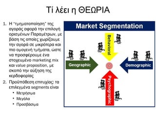 ΩΤί λέει η ΘΕ ΡΙΑ
1. Η “ μ μτ η ατοποίηση” της
αγοράς αφορά την επιλογή
μ μ , μορισ ένων Παρα έτρων ε
μβάση τις οποίες χωρίζου ε
μτην αγορά σε ικρότερα και
μ μ μ ,πιο ο ογενή τ ή ατα ώστε
μνα προσφέρου ε ένα
μστοχευ ένο marketing mix
και value proposition, με
σκοπό την αύξηση της
κερδοφορίας
2. :Προϋπόθεση επιτυχίας τα
μεπιλεγ ένα segments είναι
• μΜετρήσι α
• Μεγάλα
• μΠροσβάσι α
 