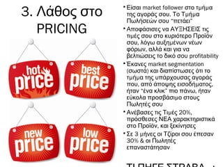 •Είσαι market follower μ μστο τ ή α
της αγοράς σου. μ μΤο Τ ή α
Πωλήσεών σου “πετάει”
•Αποφάσισες να ΑΥΞΗΣΕΙΣ τις
μτι ές σου στο κυριότερο Προϊόν
, μσου λόγω αυξη ένων νέων
,φόρων αλλά και για να
βελτιώσεις το δικό σου profitability
•Έκανες market segmentation
( )σωστά και διαπίστωσες ότι το
μ μτ ή α της υπάρχουσας αγοράς
, μ ,που από άποψης εισοδή ατος
ήταν “ένα κλικ” ,πιο πάνω ήταν
μεύκολα προσβάσι ο στους
Πωλητές σου
• μ 20%,Ανέβασες τις Τι ές
πρόσθεσες ΝΕΑ χαρακτηριστικά
,στο Προϊόν και ξεκίνησες
• 3 μΣε ήνες οι Τζίροι σου έπεσαν
30% & οι Πωλητές
επαναστάτησαν
3. Λάθος στο
PRICING
 