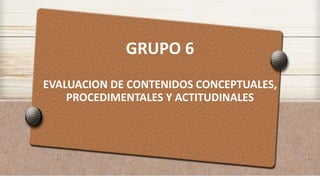 GRUPO 6
EVALUACION DE CONTENIDOS CONCEPTUALES,
PROCEDIMENTALES Y ACTITUDINALES
 