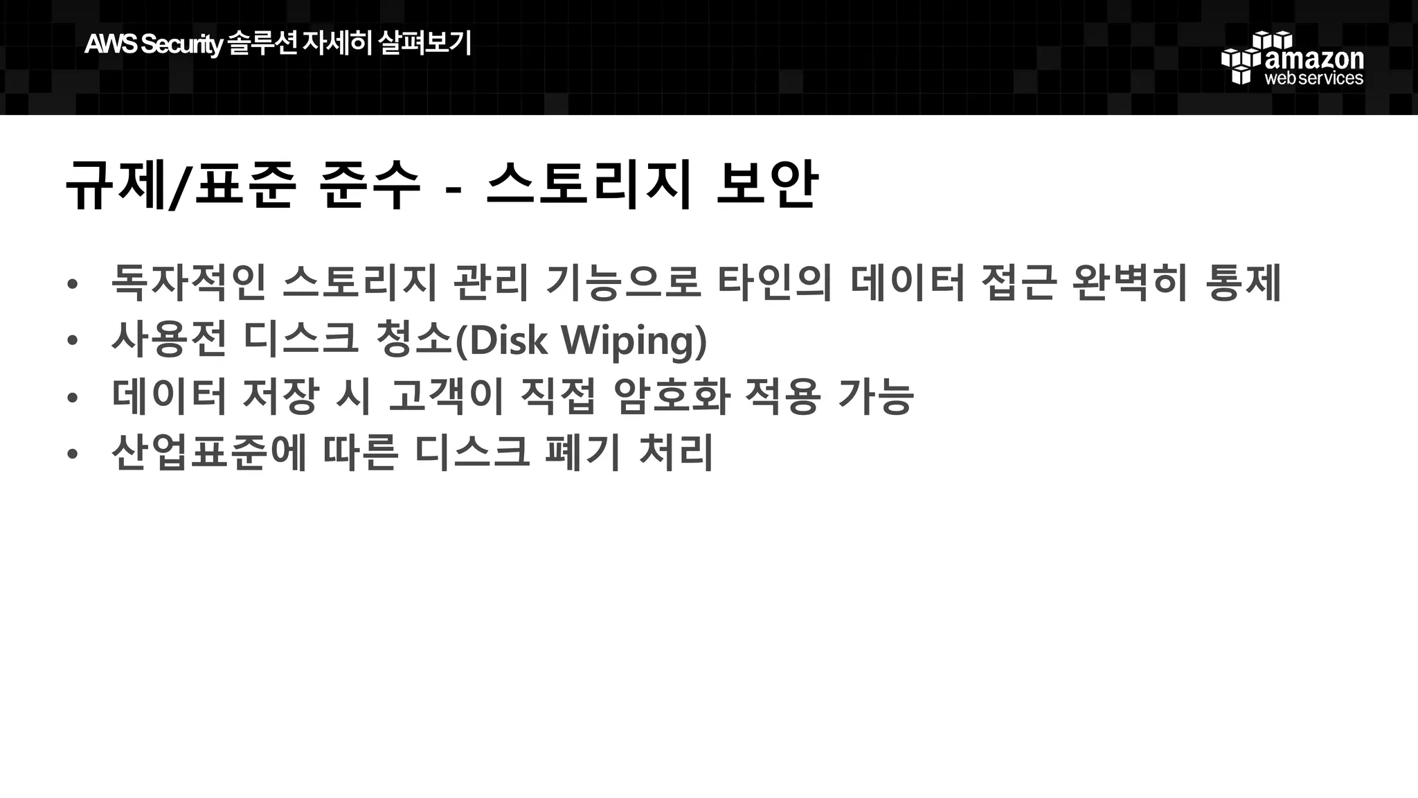 규제/표준 준수 - 스토리지 보안
• 독자적인 스토리지 관리 기능으로 타인의 데이터 접근 완벽히 통제
• 사용전 디스크 청소(Disk Wiping)
• 데이터 저장 시 고객이 직접 암호화 적용 가능
• 산업표준에 따른 디스크 폐기 처리
AWS  Security  솔루션자세히살펴보기
 