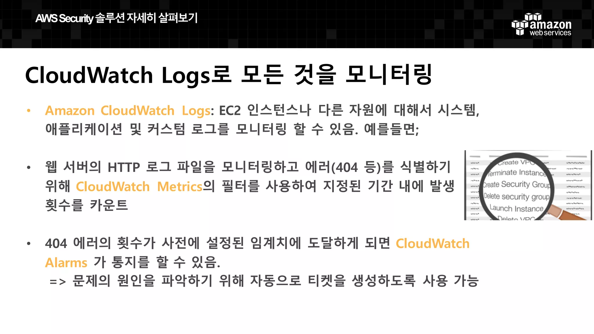 CloudWatch Logs로 모든 것을 모니터링
• Amazon CloudWatch Logs: EC2 인스턴스나 다른 자원에 대해서 시스템,
애플리케이션 및 커스텀 로그를 모니터링 할 수 있음. 예를들면;
• 웹 서버의 HTTP 로그 파일을 모니터링하고 에러(404 등)를 식별하기
위해 CloudWatch Metrics의 필터를 사용하여 지정된 기간 내에 발생
횟수를 카운트
• 404 에러의 횟수가 사전에 설정된 임계치에 도달하게 되면 CloudWatch
Alarms 가 통지를 할 수 있음.
=> 문제의 원인을 파악하기 위해 자동으로 티켓을 생성하도록 사용 가능
AWS  Security  솔루션자세히살펴보기
 