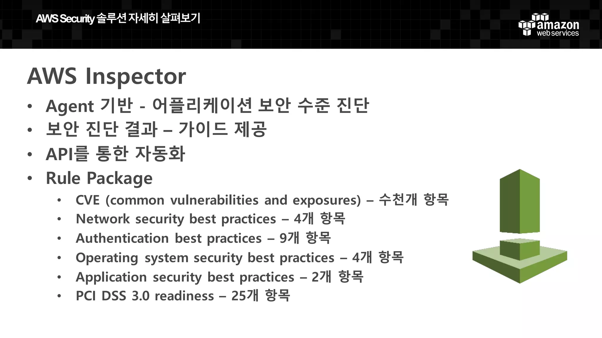 AWS Inspector
• Agent 기반 - 어플리케이션 보안 수준 진단
• 보안 진단 결과 – 가이드 제공
• API를 통한 자동화
• Rule Package
• CVE (common vulnerabilities and exposures) – 수천개 항목
• Network security best practices – 4개 항목
• Authentication best practices – 9개 항목
• Operating system security best practices – 4개 항목
• Application security best practices – 2개 항목
• PCI DSS 3.0 readiness – 25개 항목
AWS  Security  솔루션자세히살펴보기
 