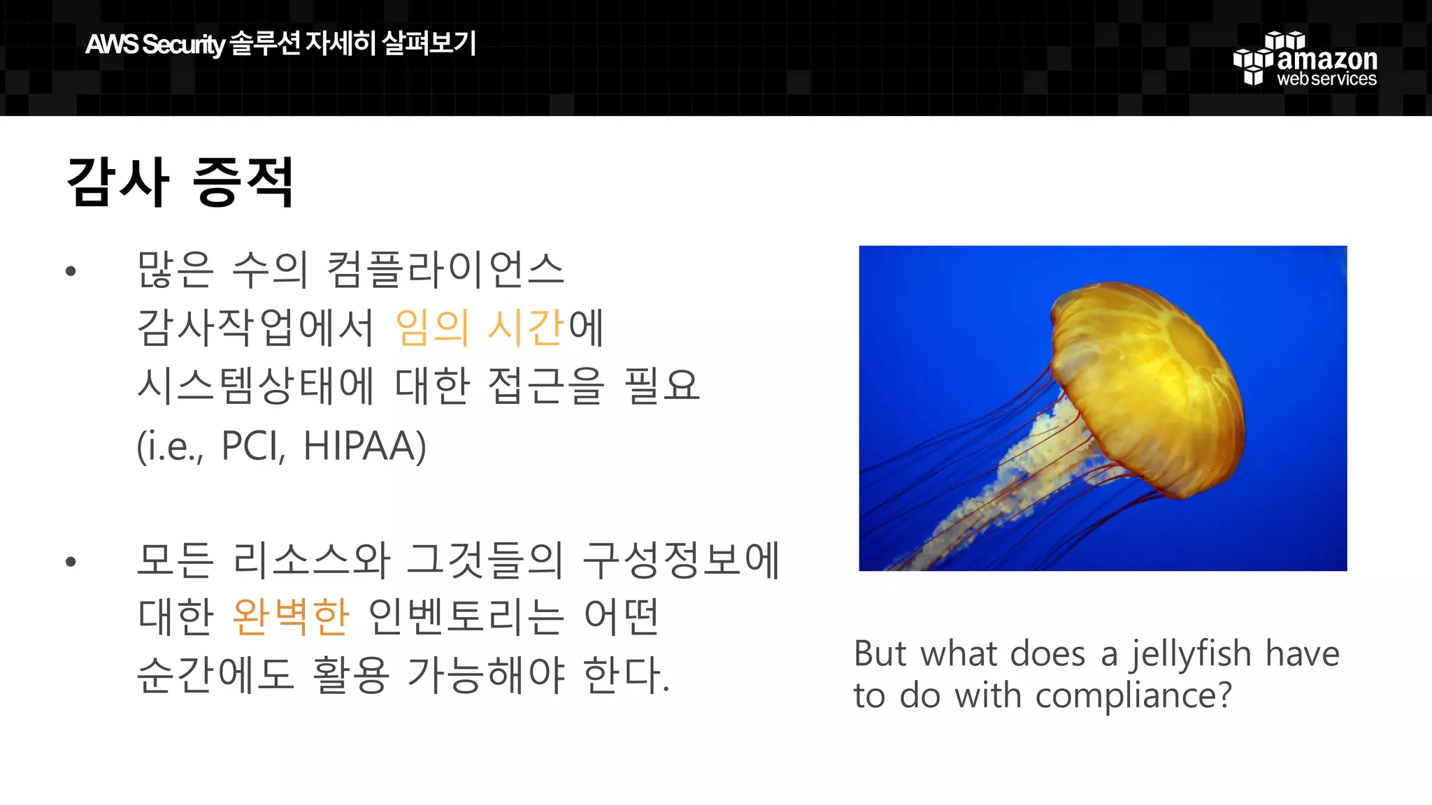 But what does a jellyfish have
to do with compliance?
감사 증적
• 많은 수의 컴플라이언스
감사작업에서 임의 시간에
시스템상태에 대한 접근을 필요
(i.e., PCI, HIPAA)
• 모든 리소스와 그것들의 구성정보에
대한 완벽한 인벤토리는 어떤
순간에도 활용 가능해야 한다.
AWS  Security  솔루션자세히살펴보기
 