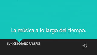 La música a lo largo del tiempo.
EUNICE LOZANO RAMÍREZ
 