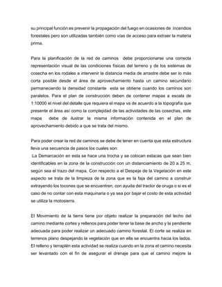 su principal función es prevenir la propagación del fuego en ocasiones de incendios
forestales pero son utilizadas también como vías de acceso para extraer la materia
prima.
Para la planificación de la red de caminos debe proporcionarse una correcta
representación visual de las condiciones físicas del terreno y de los sistemas de
cosecha en los rodales a intervenir la distancia media de arrastre debe ser lo más
corta posible desde el área de aprovechamiento hasta un camino secundario
permaneciendo la densidad constante esta se obtiene cuando los caminos son
paralelos. Para el plan de construcción deben de contener mapas a escala de
1:10000 el nivel del detalle que requiera el mapa va de acuerdo a la topografía que
presente el área así como la complejidad de las actividades de las cosechas, este
mapa debe de ilustrar la misma información contenida en el plan de
aprovechamiento debido a que se trata del mismo.
Para poder crear la red de caminos se debe de tener en cuenta que esta estructura
lleva una secuencia de pasos los cuales son:
La Demarcación en esta se hace una trocha y se colocan estacas que sean bien
identificables en la zona de la construcción con un distanciamiento de 20 a 25 m,
según sea el trazo del mapa. Con respecto a el Despeje de la Vegetación en este
aspecto se trata de la limpieza de la zona que es la faja del camino a construir
extrayendo los tocones que se encuentren, con ayuda del tractor de oruga o si es el
caso de no contar con esta maquinaria o ya sea por bajar el costo de esta actividad
se utiliza la motosierra.
El Movimiento de la tierra tiene por objeto realizar la preparación del lecho del
camino mediante cortes y rellenos para poder tener la base de ancho y la pendiente
adecuada para poder realizar un adecuado camino forestal. El corte se realiza en
terrenos plano despejando la vegetación que en ella se encuentra hacia los lados.
El relleno y terraplén esta actividad se realiza cuando en la zona el camino necesita
ser levantado con el fin de asegurar el drenaje para que el camino mejore la
 