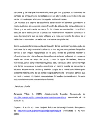 pendiente y ya sea que sea necesario pasar por una quebrada. La actividad del
perfilado es principalmente la realización de un abovedado con ayuda de la pala
tractor con un Angulo adecuado para poder facilitar el trabajo.
Con respecto a la carpeta de rodamiento es la base de los caminos y puede ser el
mismo suelo que se encuentra en construcción. La actividad de compactación es la
última que se realiza esta es con el fin de obtener un camino bien consolidado
después de la distribución de la carpeta de rodamiento es necesario compactar el
suelo la maquinaria que es mejor utilizada y la más conveniente de utilizar es el
rodillo liso o aplanadora para efectuar una buena compactación.
Como conclusión tenemos que la planificación de los caminos Forestales debe de
realizarse de la mejor manera localizando la ruta segura con ayuda de fotografías
aéreas o con mapas topográficos de la zona donde se pretende realizar la
infraestructura. Así mismo los caminos deben de evitarse realizarse en zonas o a
través de zonas de anejo de cauce, cursos de agua, Humedales, terrenos
inundables, zonas con pendientes mayores a 65% y sin duda sitios con suelo frágil,
una de las razones por la cual es construida un camino forestal es para evitar la
excesiva erosión de la calzada y también porque es la manera de acceso para
extraer la materia prima de las zonas de aprovechamiento Forestal es por eso que
los camino ya seas principales, secundarios o de brechas temporales son de suma
importancia dentro del abastecimiento forestal.
Literatura citada
Zaragoza Villela E. (2011). Abastecimiento Forestal. Recuperado de
http://documents.mx/documents/abastecimiento-forestal.html (consultado el 19-
Julio-2016).
Gayoso J & Acuña M; (1999). Mejores Prácticas de Manejo Forestal. Recuperado
de http://www.uach.cl/proforma/gcampo/3caminos.pdf (consultado el 19-Julio-
2016).
 