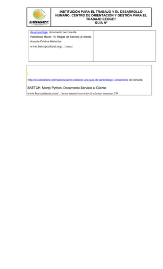 INSTITUCIÓN PARA EL TRABAJO Y EL DESARROLLO
HUMANO: CENTRO DE ORIENTACIÓN Y GESTIÓN PARA EL
TRABAJO CEOGET
GUIA Nº
de-aprendizaje, documento de consulta
Politécnico Mayor, 10 Reglas de Servicio al cliente,
docente Cristina Atehortùa
www.banrepcultural.org/.../sena/.
http://es.slideshare.net/malicosi/como-elaborar-una-guia-de-aprendizaje- Documento de consulta
SKETCH: Monty Python. Documento Servicio al Cliente
www.buenastareas.com/.../sena-virtual-servicio-al-cliente-semana-2/0
 