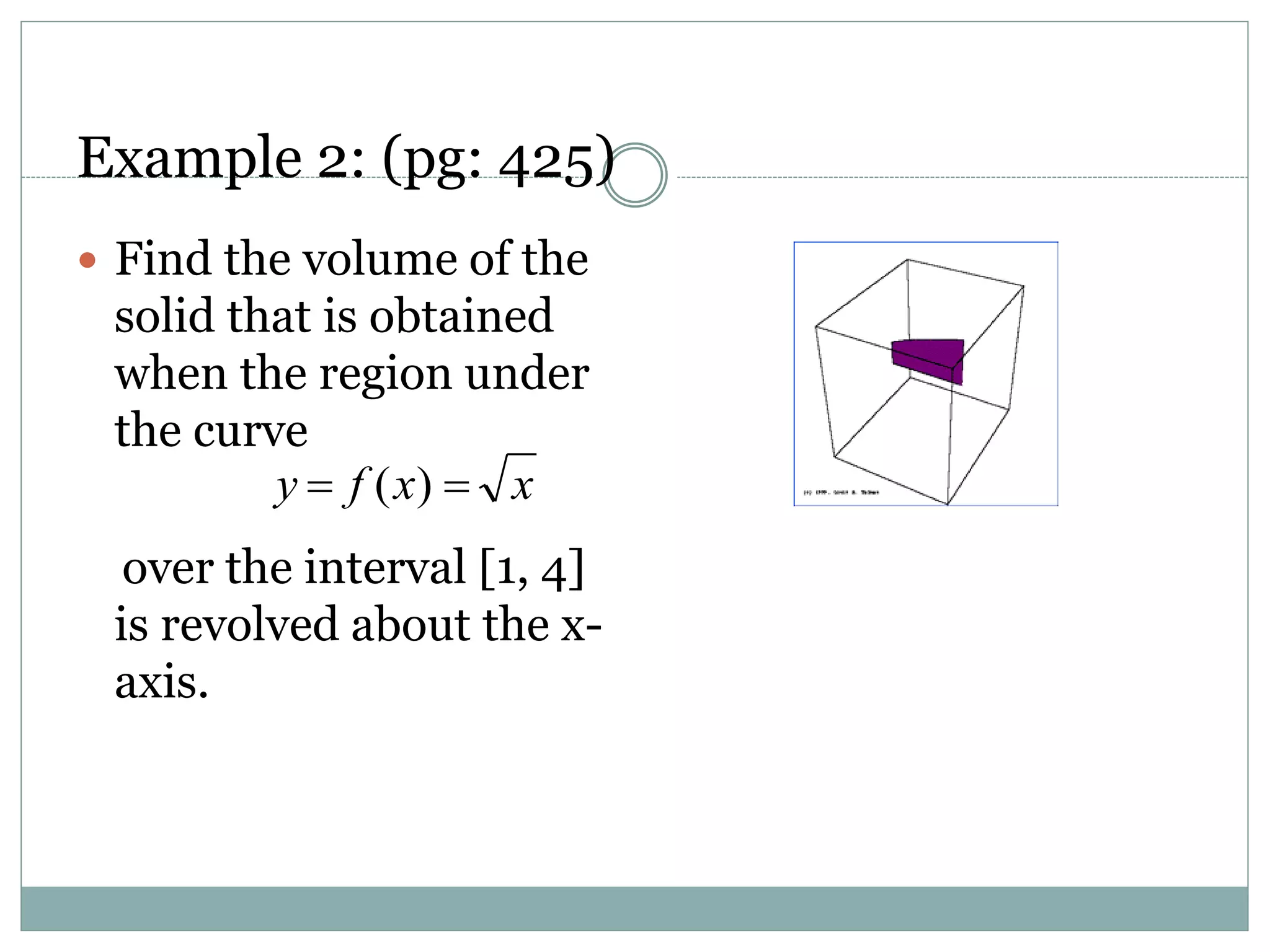 Example 2: (pg: 425)
 Find the volume of the
solid that is obtained
when the region under
the curve
over the interval [1, 4]
is revolved about the x-
axis.
xxfy  )(
 