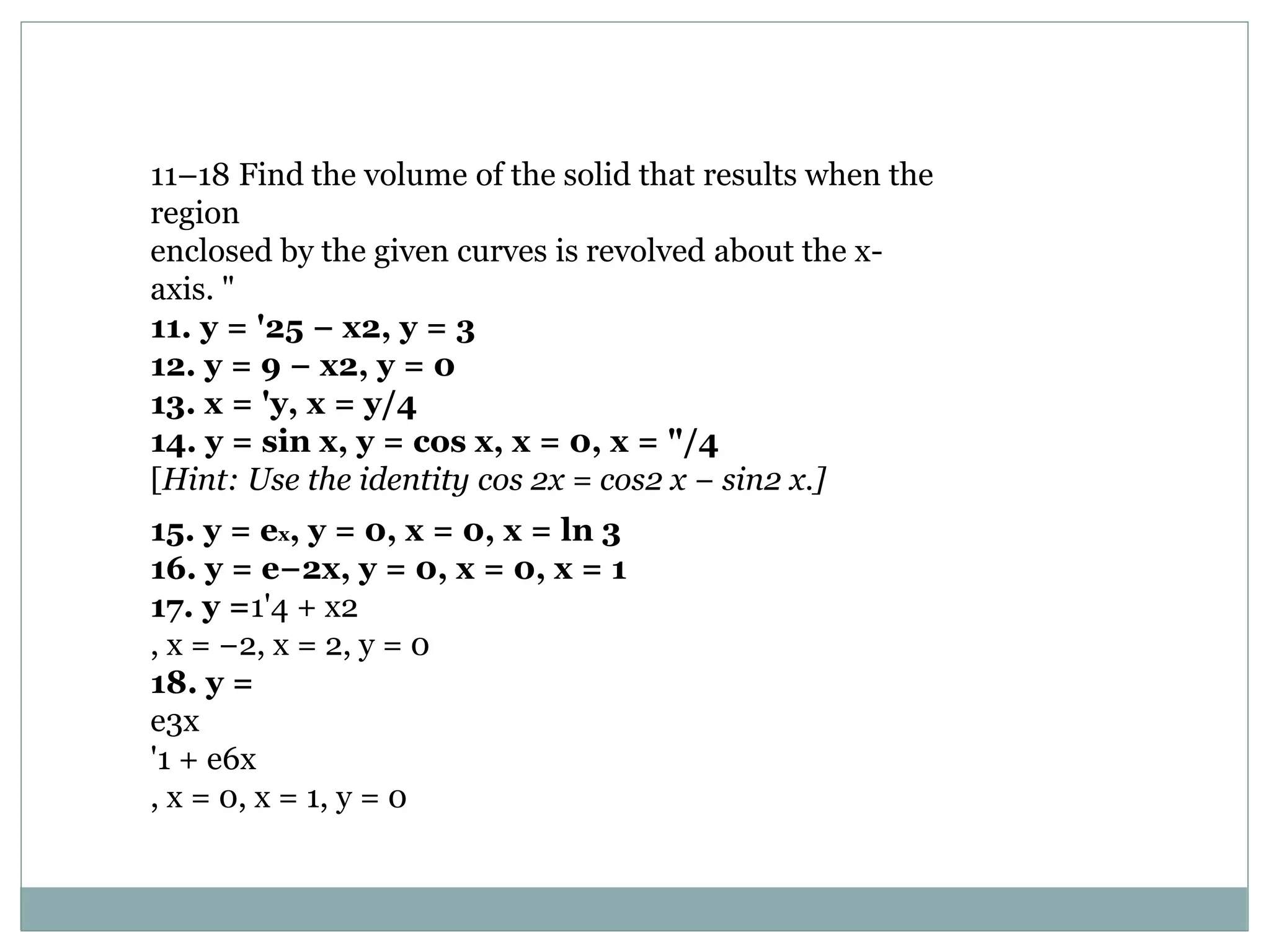 11–18 Find the volume of the solid that results when the
region
enclosed by the given curves is revolved about the x-
axis. "
11. y = '25 − x2, y = 3
12. y = 9 − x2, y = 0
13. x = 'y, x = y/4
14. y = sin x, y = cos x, x = 0, x = "/4
[Hint: Use the identity cos 2x = cos2 x − sin2 x.]
15. y = ex, y = 0, x = 0, x = ln 3
16. y = e−2x, y = 0, x = 0, x = 1
17. y =1'4 + x2
, x = −2, x = 2, y = 0
18. y =
e3x
'1 + e6x
, x = 0, x = 1, y = 0
 
