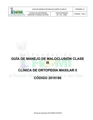 GUÍA DE MANEJO DE MALOCLUSIÓN CLASE III VERSIÓN: 01
CLÍNICA DE ORTOPEDIA
MAXILAR II CÓDIGO 2019186
FECHA EDICION
29 – 05 – 2009
PÁGINA: 1 DE 5
Fecha de impresión 02/12/2009 19:29:00
GUÍA DE MANEJO DE MALOCLUSIÓN CLASE
III
CLÍNICA DE ORTOPEDIA MAXILAR II
CÓDIGO 2019186
 