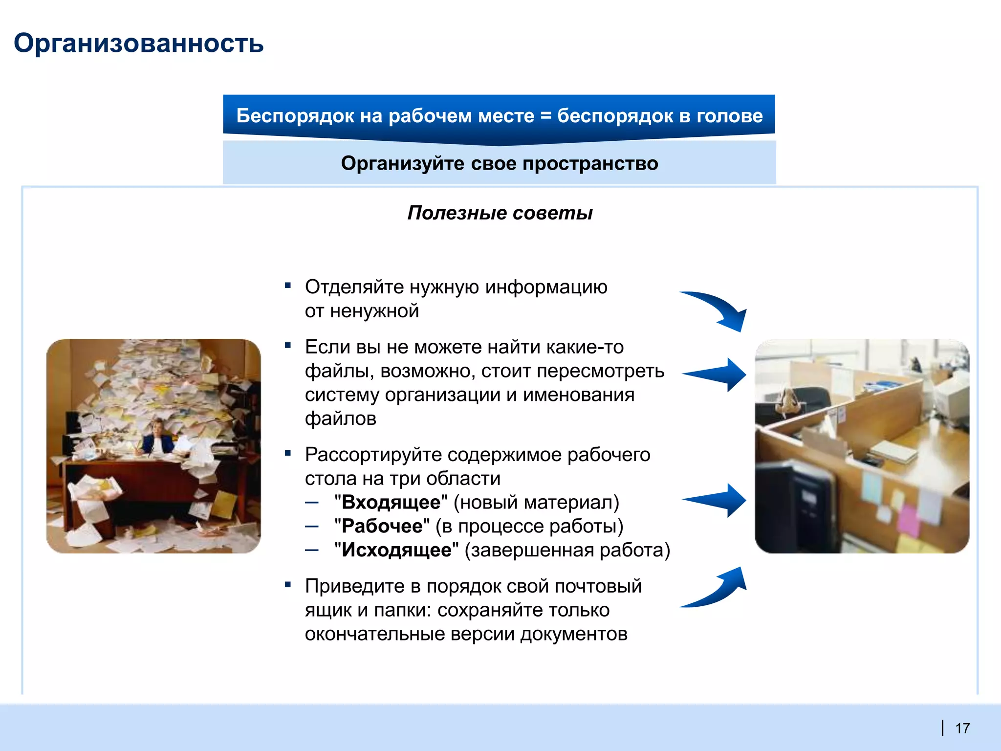 | 17
Организованность
▪ Отделяйте нужную информацию
от ненужной
▪ Если вы не можете найти какие-то
файлы, возможно, стоит пересмотреть
систему организации и именования
файлов
▪ Приведите в порядок свой почтовый
ящик и папки: сохраняйте только
окончательные версии документов
▪ Рассортируйте содержимое рабочего
стола на три области
– "Входящее" (новый материал)
– "Рабочее" (в процессе работы)
– "Исходящее" (завершенная работа)
Организуйте свое пространство
Полезные советы
Беспорядок на рабочем месте = беспорядок в голове
 
