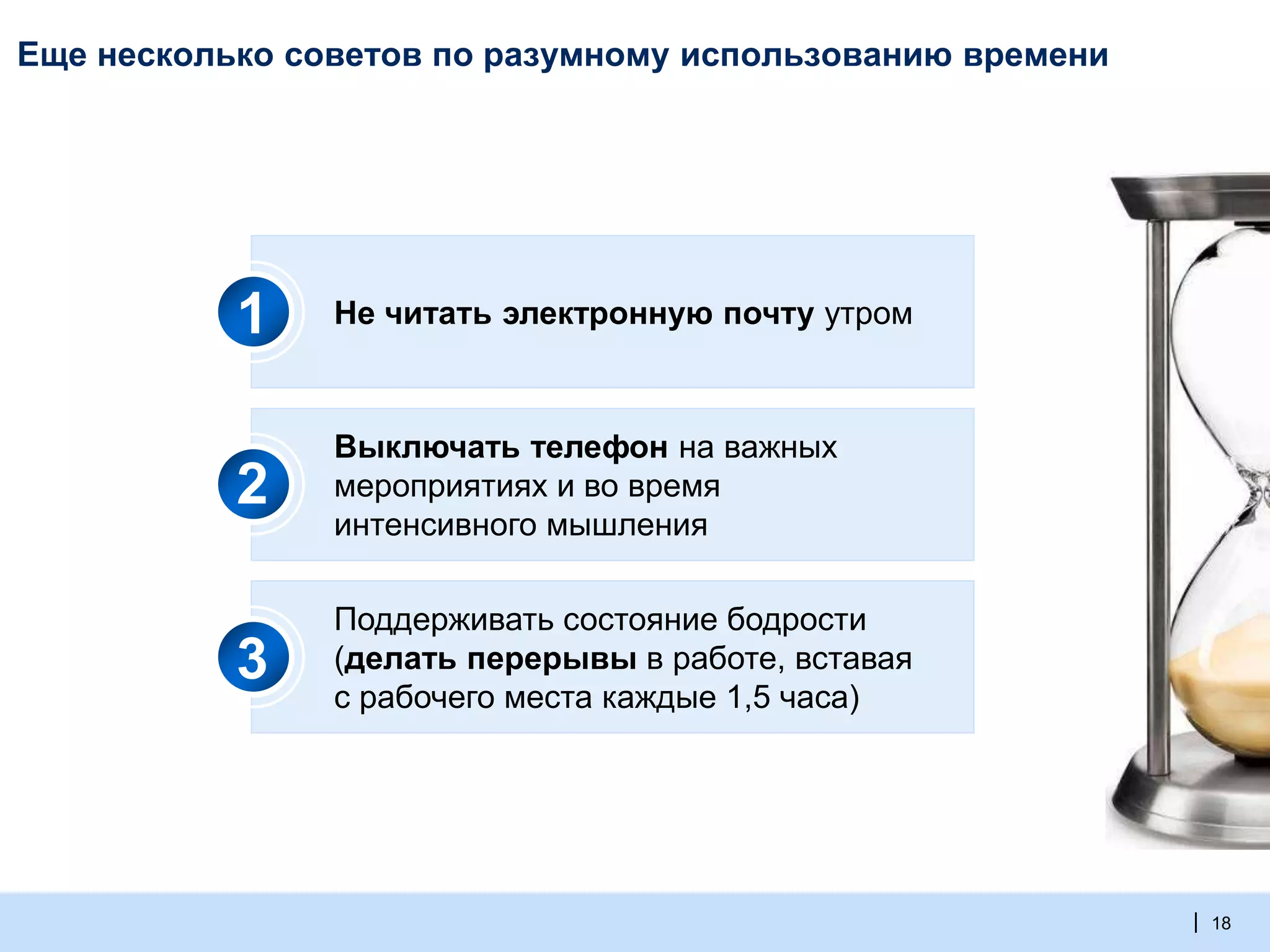 | 18
Еще несколько советов по разумному использованию времени
Не читать электронную почту утром
Выключать телефон на важных
мероприятиях и во время
интенсивного мышления
Поддерживать состояние бодрости
(делать перерывы в работе, вставая
с рабочего места каждые 1,5 часа)
1
2
3
 