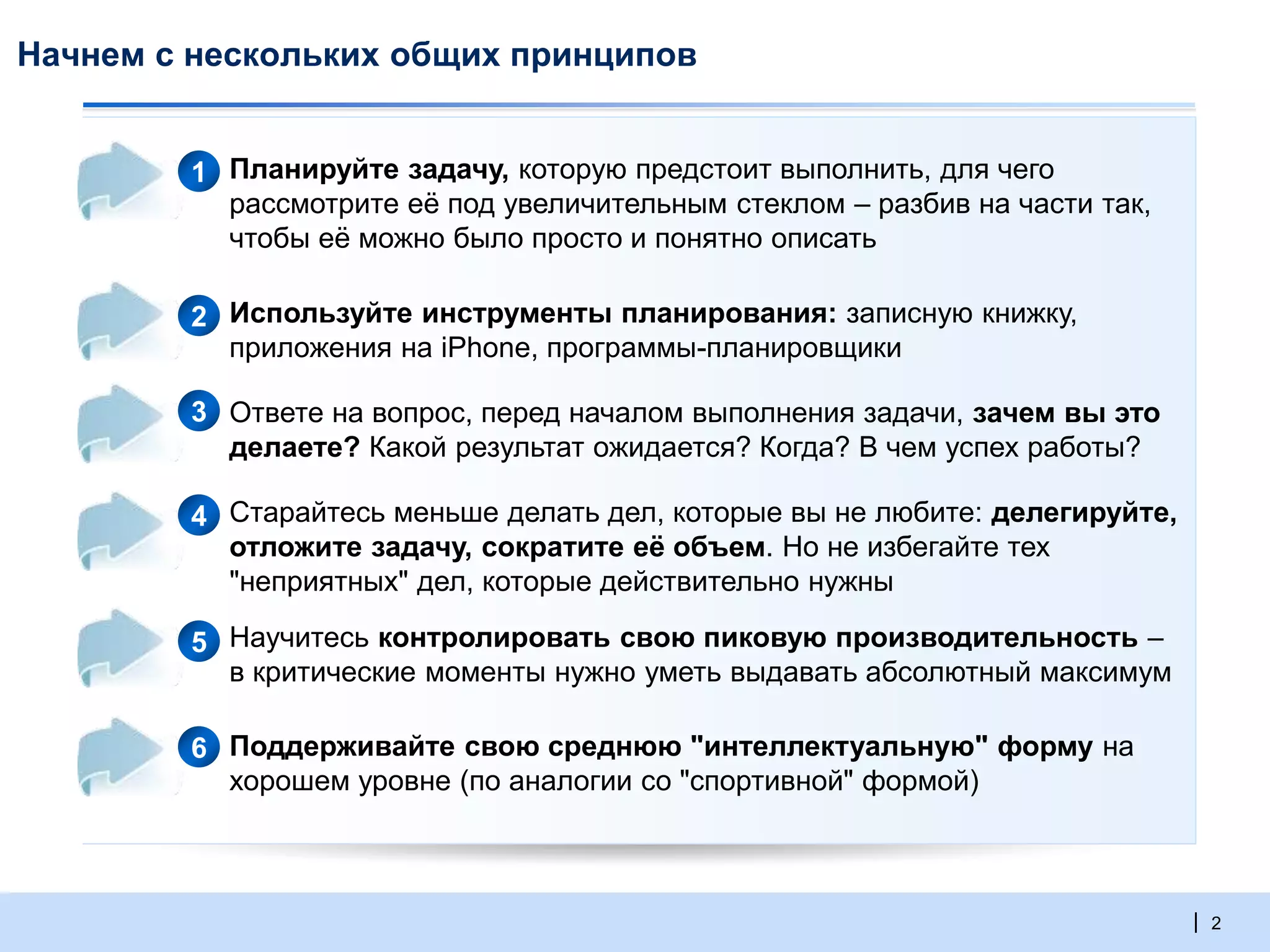 | 2
Начнем с нескольких общих принципов
▪ Планируйте задачу, которую предстоит выполнить, для чего
рассмотрите её под увеличительным стеклом – разбив на части так,
чтобы её можно было просто и понятно описать
▪ Используйте инструменты планирования: записную книжку,
приложения на iPhone, программы-планировщики
▪ Ответе на вопрос, перед началом выполнения задачи, зачем вы это
делаете? Какой результат ожидается? Когда? В чем успех работы?
▪ Старайтесь меньше делать дел, которые вы не любите: делегируйте,
отложите задачу, сократите её объем. Но не избегайте тех
"неприятных" дел, которые действительно нужны
▪ Научитесь контролировать свою пиковую производительность –
в критические моменты нужно уметь выдавать абсолютный максимум
▪ Поддерживайте свою среднюю "интеллектуальную" форму на
хорошем уровне (по аналогии со "спортивной" формой)
2
3
4
5
6
1
 