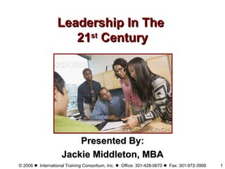 © 2006  International Training Consortium, Inc.  Office: 301-428-0670  Fax: 301-972-3906 1
Leadership In TheLeadership In The
2121stst
CenturyCentury
Presented By:Presented By:
Jackie Middleton, MBAJackie Middleton, MBA
 