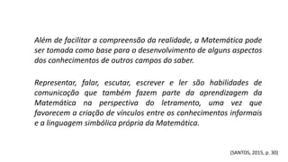 Além de facilitar a compreensão da realidade, a Matemática pode
ser tomada como base para o desenvolvimento de alguns aspectos
dos conhecimentos de outros campos do saber.
Representar, falar, escutar, escrever e ler são habilidades de
comunicação que também fazem parte da aprendizagem da
Matemática na perspectiva do letramento, uma vez que
favorecem a criação de vínculos entre os conhecimentos informais
e a linguagem simbólica própria da Matemática.
(SANTOS, 2015, p. 30)
 