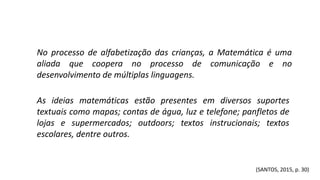 As ideias matemáticas estão presentes em diversos suportes
textuais como mapas; contas de água, luz e telefone; panfletos de
lojas e supermercados; outdoors; textos instrucionais; textos
escolares, dentre outros.
No processo de alfabetização das crianças, a Matemática é uma
aliada que coopera no processo de comunicação e no
desenvolvimento de múltiplas linguagens.
(SANTOS, 2015, p. 30)
 