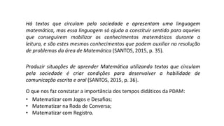 Há textos que circulam pela sociedade e apresentam uma linguagem
matemática, mas essa linguagem só ajuda a constituir sentido para aqueles
que conseguirem mobilizar os conhecimentos matemáticos durante a
leitura, e são estes mesmos conhecimentos que podem auxiliar na resolução
de problemas da área de Matemática (SANTOS, 2015, p. 35).
Produzir situações de aprender Matemática utilizando textos que circulam
pela sociedade é criar condições para desenvolver a habilidade de
comunicação escrita e oral (SANTOS, 2015, p. 36).
O que nos faz constatar a importância dos tempos didáticos da PDAM:
• Matematizar com Jogos e Desafios;
• Matematizar na Roda de Conversa;
• Matematizar com Registro.
 