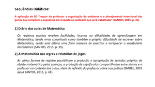 Sequências Didáticas:
A aplicação de SD “requer do professor a organização do ambiente e o planejamento intencional das
partes que compõem a sequência em resposta ao conteúdo que será trabalhado” (SANTOS, 2015, p. 36).
1) Diário das aulas de Matemática
Os registros escritos revelam facilidades, lacunas ou dificuldades de aprendizagem em
Matemática, desde erros conceituais como também a própria dificuldade de escrever sobre
Matemática, sendo esta última uma forte maneira de exercitar e enriquecer o vocabulário
matemático (SANTOS, 2015, p. 39).
2) A Matemática nas regras e relatórios de jogos
As várias formas de registro possibilitam a produção e apropriação de sentidos próprios do
objeto matemático pelas crianças, a produção de significados compartilhados entre alunos e o
professor no contexto das aulas, além da reflexão do professor sobre sua prática (SMOLE, 2001
apud SANTOS, 2015, p. 41).
 