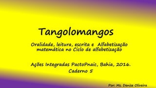 Tangolomangos
Oralidade, leitura, escrita e Alfabetização
matemática no Ciclo de alfabetização
Ações Integradas PactoPnaic, Bahia, 2016.
Caderno 5
Por: Ms. Denise Oliveira
 