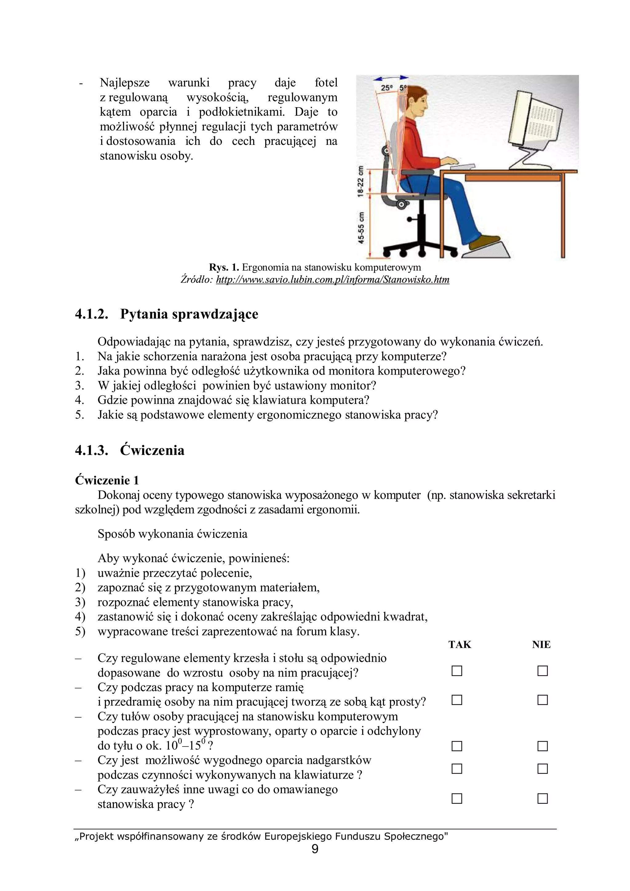 „Projekt współfinansowany ze środków Europejskiego Funduszu Społecznego"
9
− Najlepsze warunki pracy daje fotel
z regulowaną wysokością, regulowanym
kątem oparcia i podłokietnikami. Daje to
możliwość płynnej regulacji tych parametrów
i dostosowania ich do cech pracującej na
stanowisku osoby.
Rys. 1. Ergonomia na stanowisku komputerowym
Źródło: http://www.savio.lubin.com.pl/informa/Stanowisko.htm
4.1.2. Pytania sprawdzające
Odpowiadając na pytania, sprawdzisz, czy jesteś przygotowany do wykonania ćwiczeń.
1. Na jakie schorzenia narażona jest osoba pracującą przy komputerze?
2. Jaka powinna być odległość użytkownika od monitora komputerowego?
3. W jakiej odległości powinien być ustawiony monitor?
4. Gdzie powinna znajdować się klawiatura komputera?
5. Jakie są podstawowe elementy ergonomicznego stanowiska pracy?
4.1.3. Ćwiczenia
Ćwiczenie 1
Dokonaj oceny typowego stanowiska wyposażonego w komputer (np. stanowiska sekretarki
szkolnej) pod względem zgodności z zasadami ergonomii.
Sposób wykonania ćwiczenia
Aby wykonać ćwiczenie, powinieneś:
1) uważnie przeczytać polecenie,
2) zapoznać się z przygotowanym materiałem,
3) rozpoznać elementy stanowiska pracy,
4) zastanowić się i dokonać oceny zakreślając odpowiedni kwadrat,
5) wypracowane treści zaprezentować na forum klasy.
TAK NIE
– Czy regulowane elementy krzesła i stołu są odpowiednio
dopasowane do wzrostu osoby na nim pracującej?
– Czy podczas pracy na komputerze ramię
i przedramię osoby na nim pracującej tworzą ze sobą kąt prosty?
– Czy tułów osoby pracującej na stanowisku komputerowym
podczas pracy jest wyprostowany, oparty o oparcie i odchylony
do tyłu o ok. 100
–150
?
– Czy jest możliwość wygodnego oparcia nadgarstków
podczas czynności wykonywanych na klawiaturze ?
– Czy zauważyłeś inne uwagi co do omawianego
stanowiska pracy ?
 