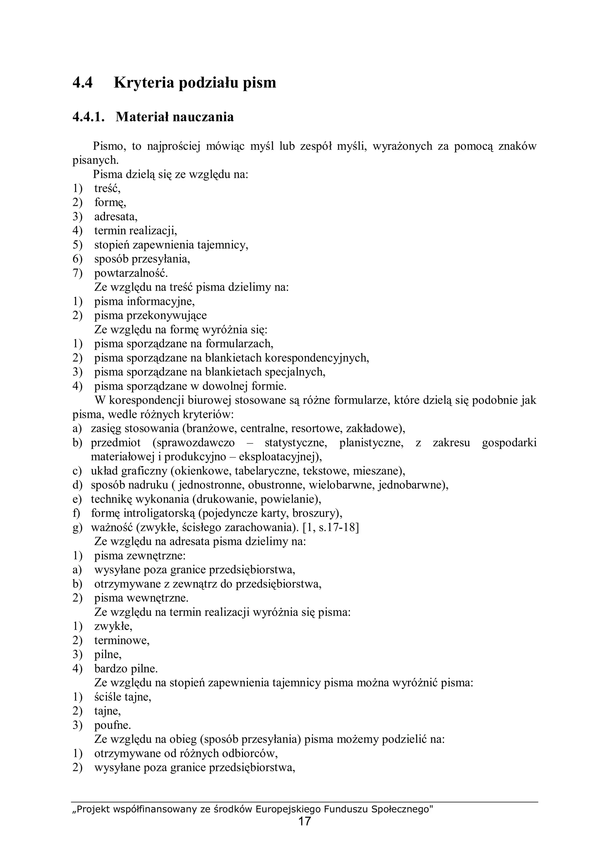 „Projekt współfinansowany ze środków Europejskiego Funduszu Społecznego"
17
4.4 Kryteria podziału pism
4.4.1. Materiał nauczania
Pismo, to najprościej mówiąc myśl lub zespół myśli, wyrażonych za pomocą znaków
pisanych.
Pisma dzielą się ze względu na:
1) treść,
2) formę,
3) adresata,
4) termin realizacji,
5) stopień zapewnienia tajemnicy,
6) sposób przesyłania,
7) powtarzalność.
Ze względu na treść pisma dzielimy na:
1) pisma informacyjne,
2) pisma przekonywujące
Ze względu na formę wyróżnia się:
1) pisma sporządzane na formularzach,
2) pisma sporządzane na blankietach korespondencyjnych,
3) pisma sporządzane na blankietach specjalnych,
4) pisma sporządzane w dowolnej formie.
W korespondencji biurowej stosowane są różne formularze, które dzielą się podobnie jak
pisma, wedle różnych kryteriów:
a) zasięg stosowania (branżowe, centralne, resortowe, zakładowe),
b) przedmiot (sprawozdawczo – statystyczne, planistyczne, z zakresu gospodarki
materiałowej i produkcyjno – eksploatacyjnej),
c) układ graficzny (okienkowe, tabelaryczne, tekstowe, mieszane),
d) sposób nadruku ( jednostronne, obustronne, wielobarwne, jednobarwne),
e) technikę wykonania (drukowanie, powielanie),
f) formę introligatorską (pojedyncze karty, broszury),
g) ważność (zwykłe, ścisłego zarachowania). [1, s.17-18]
Ze względu na adresata pisma dzielimy na:
1) pisma zewnętrzne:
a) wysyłane poza granice przedsiębiorstwa,
b) otrzymywane z zewnątrz do przedsiębiorstwa,
2) pisma wewnętrzne.
Ze względu na termin realizacji wyróżnia się pisma:
1) zwykłe,
2) terminowe,
3) pilne,
4) bardzo pilne.
Ze względu na stopień zapewnienia tajemnicy pisma można wyróżnić pisma:
1) ściśle tajne,
2) tajne,
3) poufne.
Ze względu na obieg (sposób przesyłania) pisma możemy podzielić na:
1) otrzymywane od różnych odbiorców,
2) wysyłane poza granice przedsiębiorstwa,
 