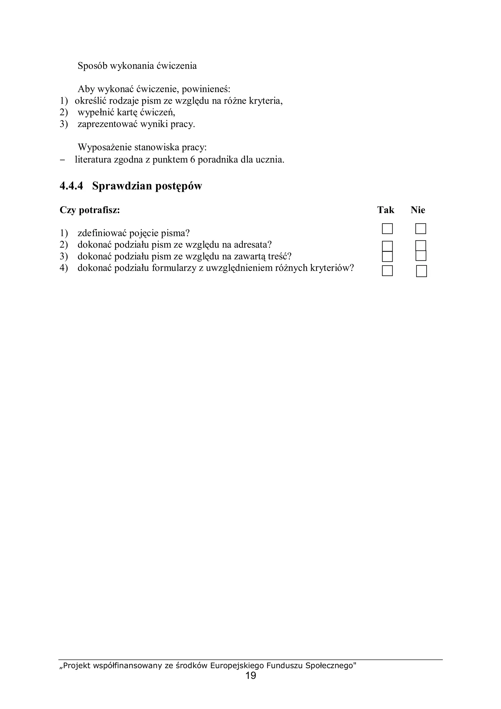 „Projekt współfinansowany ze środków Europejskiego Funduszu Społecznego"
19
Sposób wykonania ćwiczenia
Aby wykonać ćwiczenie, powinieneś:
1) określić rodzaje pism ze względu na różne kryteria,
2) wypełnić kartę ćwiczeń,
3) zaprezentować wyniki pracy.
Wyposażenie stanowiska pracy:
− literatura zgodna z punktem 6 poradnika dla ucznia.
4.4.4 Sprawdzian postępów
Czy potrafisz: Tak Nie
1) zdefiniować pojęcie pisma?
2) dokonać podziału pism ze względu na adresata?
3) dokonać podziału pism ze względu na zawartą treść?
4) dokonać podziału formularzy z uwzględnieniem różnych kryteriów?
 