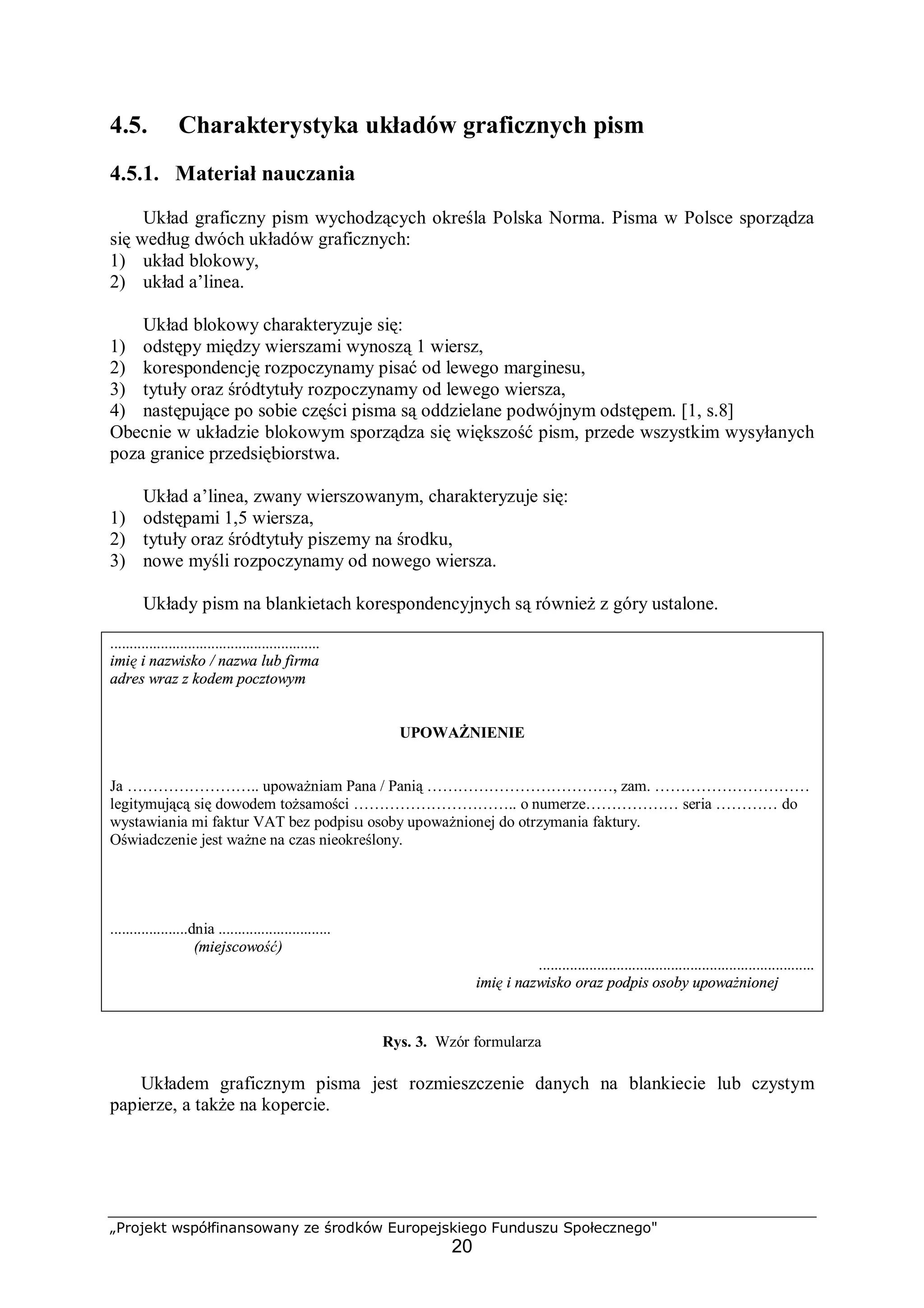 „Projekt współfinansowany ze środków Europejskiego Funduszu Społecznego"
20
4.5. Charakterystyka układów graficznych pism
4.5.1. Materiał nauczania
Układ graficzny pism wychodzących określa Polska Norma. Pisma w Polsce sporządza
się według dwóch układów graficznych:
1) układ blokowy,
2) układ a’linea.
Układ blokowy charakteryzuje się:
1) odstępy między wierszami wynoszą 1 wiersz,
2) korespondencję rozpoczynamy pisać od lewego marginesu,
3) tytuły oraz śródtytuły rozpoczynamy od lewego wiersza,
4) następujące po sobie części pisma są oddzielane podwójnym odstępem. [1, s.8]
Obecnie w układzie blokowym sporządza się większość pism, przede wszystkim wysyłanych
poza granice przedsiębiorstwa.
Układ a’linea, zwany wierszowanym, charakteryzuje się:
1) odstępami 1,5 wiersza,
2) tytuły oraz śródtytuły piszemy na środku,
3) nowe myśli rozpoczynamy od nowego wiersza.
Układy pism na blankietach korespondencyjnych są również z góry ustalone.
......................................................
imię i nazwisko / nazwa lub firma
adres wraz z kodem pocztowym
UPOWAŻNIENIE
Ja …………………….. upoważniam Pana / Panią ………………………………, zam. …………………………
legitymującą się dowodem tożsamości ………………………….. o numerze……………… seria ………… do
wystawiania mi faktur VAT bez podpisu osoby upoważnionej do otrzymania faktury.
Oświadczenie jest ważne na czas nieokreślony.
....................dnia .............................
(miejscowość)
.......................................................................
imię i nazwisko oraz podpis osoby upoważnionej
Rys. 3. Wzór formularza
Układem graficznym pisma jest rozmieszczenie danych na blankiecie lub czystym
papierze, a także na kopercie.
 