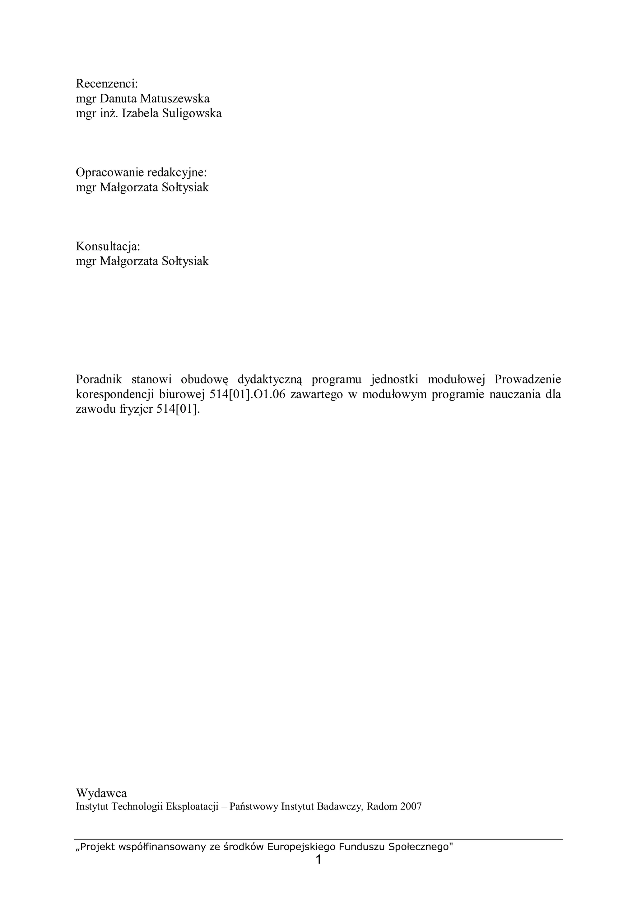 „Projekt współfinansowany ze środków Europejskiego Funduszu Społecznego"
1
Recenzenci:
mgr Danuta Matuszewska
mgr inż. Izabela Suligowska
Opracowanie redakcyjne:
mgr Małgorzata Sołtysiak
Konsultacja:
mgr Małgorzata Sołtysiak
Poradnik stanowi obudowę dydaktyczną programu jednostki modułowej Prowadzenie
korespondencji biurowej 514[01].O1.06 zawartego w modułowym programie nauczania dla
zawodu fryzjer 514[01].
Wydawca
Instytut Technologii Eksploatacji – Państwowy Instytut Badawczy, Radom 2007
 