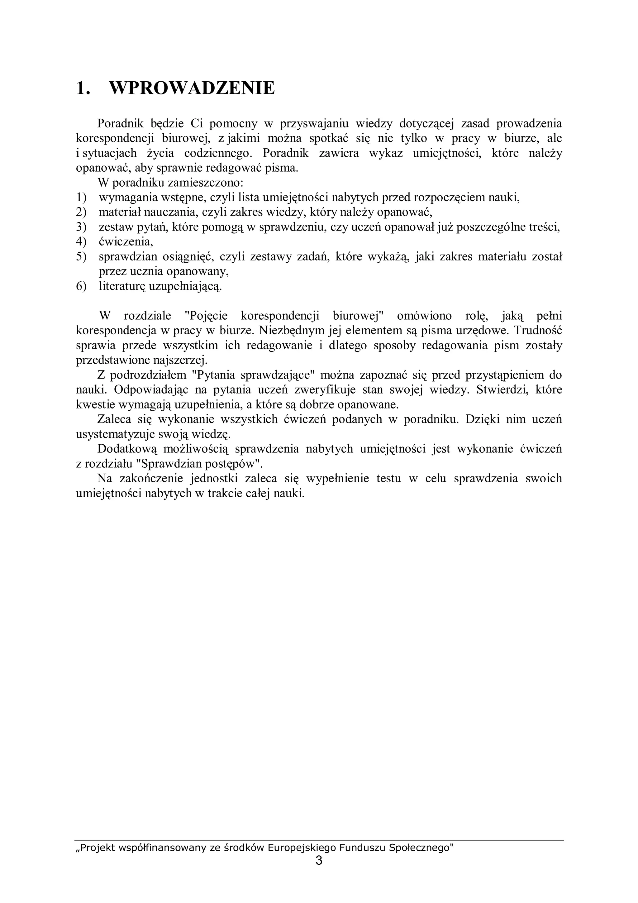 „Projekt współfinansowany ze środków Europejskiego Funduszu Społecznego"
3
1. WPROWADZENIE
Poradnik będzie Ci pomocny w przyswajaniu wiedzy dotyczącej zasad prowadzenia
korespondencji biurowej, z jakimi można spotkać się nie tylko w pracy w biurze, ale
i sytuacjach życia codziennego. Poradnik zawiera wykaz umiejętności, które należy
opanować, aby sprawnie redagować pisma.
W poradniku zamieszczono:
1) wymagania wstępne, czyli lista umiejętności nabytych przed rozpoczęciem nauki,
2) materiał nauczania, czyli zakres wiedzy, który należy opanować,
3) zestaw pytań, które pomogą w sprawdzeniu, czy uczeń opanował już poszczególne treści,
4) ćwiczenia,
5) sprawdzian osiągnięć, czyli zestawy zadań, które wykażą, jaki zakres materiału został
przez ucznia opanowany,
6) literaturę uzupełniającą.
W rozdziale "Pojęcie korespondencji biurowej" omówiono rolę, jaką pełni
korespondencja w pracy w biurze. Niezbędnym jej elementem są pisma urzędowe. Trudność
sprawia przede wszystkim ich redagowanie i dlatego sposoby redagowania pism zostały
przedstawione najszerzej.
Z podrozdziałem "Pytania sprawdzające" można zapoznać się przed przystąpieniem do
nauki. Odpowiadając na pytania uczeń zweryfikuje stan swojej wiedzy. Stwierdzi, które
kwestie wymagają uzupełnienia, a które są dobrze opanowane.
Zaleca się wykonanie wszystkich ćwiczeń podanych w poradniku. Dzięki nim uczeń
usystematyzuje swoją wiedzę.
Dodatkową możliwością sprawdzenia nabytych umiejętności jest wykonanie ćwiczeń
z rozdziału "Sprawdzian postępów".
Na zakończenie jednostki zaleca się wypełnienie testu w celu sprawdzenia swoich
umiejętności nabytych w trakcie całej nauki.
 