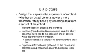 Big picture
• Design that captures the experience of a cohort
(whether an actual cohort study or a more
theoretical “study base”) by collecting data from
a subset of the cohort
– Incident cases of disease are identified
– Controls (non-diseased) are selected from the study
base that gave rise to the cases (in one of several
ways depending on the design)
• Best understood as a sample of the denominator for a rate or
risk
– Exposure information is gathered on the cases and
controls (using interviews, records, biological tests
etc.)
 