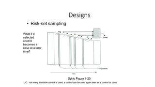 Designs
• Risk-set sampling
What if a
selected
control
becomes a
case at a later
time?
Szklo Figure 1-20
JC: not every available control is used; a control can be used again later as a control or case
 