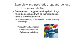 Example – anti-psychotic drugs and venous
thromboembolism
• Some research suggests antipsychotic drugs
might be associated with an increased risk of
venous thromboembolism
– Drugs also widely prescribed for nausea, vomiting,
and vertigo
– Venous thromboembolism
• Deep vein thrombosis
• Pulmonary embolism
 