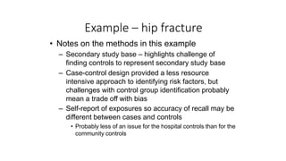 Example – hip fracture
• Notes on the methods in this example
– Secondary study base – highlights challenge of
finding controls to represent secondary study base
– Case-control design provided a less resource
intensive approach to identifying risk factors, but
challenges with control group identification probably
mean a trade off with bias
– Self-report of exposures so accuracy of recall may be
different between cases and controls
• Probably less of an issue for the hospital controls than for the
community controls
 