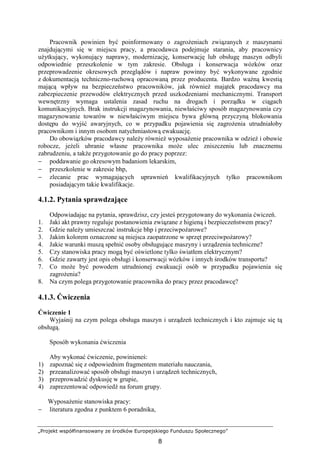 „Projekt współfinansowany ze środków Europejskiego Funduszu Społecznego”
8
Pracownik powinien być poinformowany o zagroŜeniach związanych z maszynami
znajdującymi się w miejscu pracy, a pracodawca podejmuje starania, aby pracownicy
uŜytkujący, wykonujący naprawy, modernizację, konserwację lub obsługę maszyn odbyli
odpowiednie przeszkolenie w tym zakresie. Obsługa i konserwacja wózków oraz
przeprowadzenie okresowych przeglądów i napraw powinny być wykonywane zgodnie
z dokumentacją techniczno-ruchową opracowaną przez producenta. Bardzo waŜną kwestią
mającą wpływ na bezpieczeństwo pracowników, jak równieŜ majątek pracodawcy ma
zabezpieczenie przewodów elektrycznych przed uszkodzeniami mechanicznymi. Transport
wewnętrzny wymaga ustalenia zasad ruchu na drogach i porządku w ciągach
komunikacyjnych. Brak instrukcji magazynowania, niewłaściwy sposób magazynowania czy
magazynowanie towarów w niewłaściwym miejscu bywa główną przyczyną blokowania
dostępu do wyjść awaryjnych, co w przypadku pojawienia się zagroŜenia utrudniałoby
pracownikom i innym osobom natychmiastową ewakuację.
Do obowiązków pracodawcy naleŜy równieŜ wyposaŜenie pracownika w odzieŜ i obuwie
robocze, jeŜeli ubranie własne pracownika moŜe ulec zniszczeniu lub znacznemu
zabrudzeniu, a takŜe przygotowanie go do pracy poprzez:
− poddawanie go okresowym badaniom lekarskim,
− przeszkolenie w zakresie bhp,
− zlecanie prac wymagających uprawnień kwalifikacyjnych tylko pracownikom
posiadającym takie kwalifikacje.
4.1.2. Pytania sprawdzające
Odpowiadając na pytania, sprawdzisz, czy jesteś przygotowany do wykonania ćwiczeń.
1. Jaki akt prawny reguluje postanowienia związane z higieną i bezpieczeństwem pracy?
2. Gdzie naleŜy umieszczać instrukcje bhp i przeciwpoŜarowe?
3. Jakim kolorem oznaczone są miejsca zaopatrzone w sprzęt przeciwpoŜarowy?
4. Jakie warunki muszą spełnić osoby obsługujące maszyny i urządzenia techniczne?
5. Czy stanowiska pracy mogą być oświetlone tylko światłem elektrycznym?
6. Gdzie zawarty jest opis obsługi i konserwacji wózków i innych środków transportu?
7. Co moŜe być powodem utrudnionej ewakuacji osób w przypadku pojawienia się
zagroŜenia?
8. Na czym polega przygotowanie pracownika do pracy przez pracodawcę?
4.1.3. Ćwiczenia
Ćwiczenie 1
Wyjaśnij na czym polega obsługa maszyn i urządzeń technicznych i kto zajmuje się tą
obsługą.
Sposób wykonania ćwiczenia
Aby wykonać ćwiczenie, powinieneś:
1) zapoznać się z odpowiednim fragmentem materiału nauczania,
2) przeanalizować sposób obsługi maszyn i urządzeń technicznych,
3) przeprowadzić dyskusję w grupie,
4) zaprezentować odpowiedź na forum grupy.
WyposaŜenie stanowiska pracy:
− literatura zgodna z punktem 6 poradnika,
 