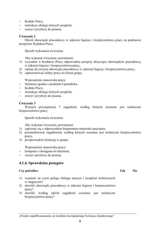 „Projekt współfinansowany ze środków Europejskiego Funduszu Społecznego”
9
− Kodeks Pracy,
− instrukcje obsługi róŜnych urządzeń,
− zeszyt i przybory do pisania.
Ćwiczenie 2
Określ obowiązki pracodawcy w zakresie higieny i bezpieczeństwa pracy na podstawie
przepisów Kodeksu Pracy.
Sposób wykonania ćwiczenia
Aby wykonać ćwiczenie, powinieneś:
1) wyszukać w Kodeksie Pracy odpowiednie przepisy dotyczące obowiązków pracodawcy
w zakresie higieny i bezpieczeństwa pracy,
2) wpisać do zeszytu obowiązki pracodawcy w zakresie higieny i bezpieczeństwa pracy,
3) zaprezentować efekty pracy na forum grupy.
WyposaŜenie stanowiska pracy:
− literatura zgodna z punktem 6 poradnika,
− Kodeks Pracy,
− instrukcje obsługi róŜnych urządzeń,
− zeszyt i przybory do pisania.
Ćwiczenie 3
Wymień przynajmniej 7 zagadnień, według których oceniane jest techniczne
bezpieczeństwo pracy.
Sposób wykonania ćwiczenia
Aby wykonać ćwiczenie, powinieneś:
1) zapoznać się z odpowiednim fragmentem materiału nauczania,
2) przeanalizować zagadnienia, według których oceniane jest techniczne bezpieczeństwo
pracy,
3) przeprowadzić dyskusję w grupie.
WyposaŜenie stanowiska pracy:
− komputer z dostępem do Internetu,
− zeszyt i przybory do pisania.
4.1.4. Sprawdzian postępów
Czy potrafisz: Tak Nie
1) wyjaśnić na czym polega obsługa maszyn i urządzeń technicznych
w magazynie?
2) określić obowiązki pracodawcy w zakresie higieny i bezpieczeństwa
pracy?
3) określić według jakich zagadnień oceniane jest techniczne
bezpieczeństwo pracy?
 