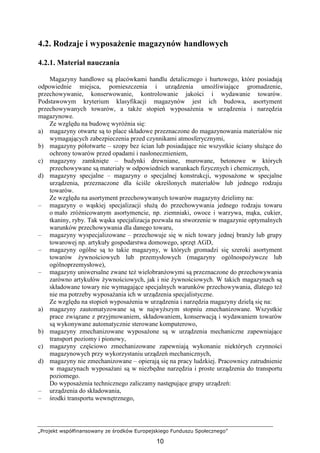 „Projekt współfinansowany ze środków Europejskiego Funduszu Społecznego”
10
4.2. Rodzaje i wyposaŜenie magazynów handlowych
4.2.1. Materiał nauczania
Magazyny handlowe są placówkami handlu detalicznego i hurtowego, które posiadają
odpowiednie miejsca, pomieszczenia i urządzenia umoŜliwiające gromadzenie,
przechowywanie, konserwowanie, kontrolowanie jakości i wydawanie towarów.
Podstawowym kryterium klasyfikacji magazynów jest ich budowa, asortyment
przechowywanych towarów, a takŜe stopień wyposaŜenia w urządzenia i narzędzia
magazynowe.
Ze względu na budowę wyróŜnia się:
a) magazyny otwarte są to place składowe przeznaczone do magazynowania materiałów nie
wymagających zabezpieczenia przed czynnikami atmosferycznymi,
b) magazyny półotwarte – szopy bez ścian lub posiadające nie wszystkie ściany słuŜące do
ochrony towarów przed opadami i nasłonecznieniem,
c) magazyny zamknięte – budynki drewniane, murowane, betonowe w których
przechowywane są materiały w odpowiednich warunkach fizycznych i chemicznych,
d) magazyny specjalne – magazyny o specjalnej konstrukcji, wyposaŜone w specjalne
urządzenia, przeznaczone dla ściśle określonych materiałów lub jednego rodzaju
towarów.
Ze względu na asortyment przechowywanych towarów magazyny dzielimy na:
– magazyny o wąskiej specjalizacji słuŜą do przechowywania jednego rodzaju towaru
o mało zróŜnicowanym asortymencie, np. ziemniaki, owoce i warzywa, mąka, cukier,
tkaniny, ryby. Tak wąska specjalizacja pozwala na stworzenie w magazynie optymalnych
warunków przechowywania dla danego towaru,
– magazyny wyspecjalizowane – przechowuje się w nich towary jednej branŜy lub grupy
towarowej np. artykuły gospodarstwa domowego, sprzęt AGD,
– magazyny ogólne są to takie magazyny, w których gromadzi się szeroki asortyment
towarów Ŝywnościowych lub przemysłowych (magazyny ogólnospoŜywcze lub
ogólnoprzemysłowe),
– magazyny uniwersalne zwane teŜ wielobranŜowymi są przeznaczone do przechowywania
zarówno artykułów Ŝywnościowych, jak i nie Ŝywnościowych. W takich magazynach są
składowane towary nie wymagające specjalnych warunków przechowywania, dlatego teŜ
nie ma potrzeby wyposaŜania ich w urządzenia specjalistyczne.
Ze względu na stopień wyposaŜenia w urządzenia i narzędzia magazyny dzielą się na:
a) magazyny zautomatyzowane są w najwyŜszym stopniu zmechanizowane. Wszystkie
prace związane z przyjmowaniem, składowaniem, konserwacją i wydawaniem towarów
są wykonywane automatycznie sterowane komputerowo,
b) magazyny zmechanizowane wyposaŜone są w urządzenia mechaniczne zapewniające
transport poziomy i pionowy,
c) magazyny częściowo zmechanizowane zapewniają wykonanie niektórych czynności
magazynowych przy wykorzystaniu urządzeń mechanicznych,
d) magazyny nie zmechanizowane – opierają się na pracy ludzkiej. Pracownicy zatrudnienie
w magazynach wyposaŜani są w niezbędne narzędzia i proste urządzenia do transportu
poziomego.
Do wyposaŜenia technicznego zaliczamy następujące grupy urządzeń:
– urządzenia do składowania,
– środki transportu wewnętrznego,
 