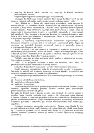 „Projekt współfinansowany ze środków Europejskiego Funduszu Społecznego”
11
– przyrządy do kontroli jakości towarów oraz przyrządy do kontroli warunków
przechowywania towarów,
– urządzenia przeciwpoŜarowe i zabezpieczające przed kradzieŜą.
Urządzenia do składowania powinny zapewnić łatwy dostęp do składowanych na nich
towarów. NaleŜą do nich: palety, regały, stojaki, wieszaki, podkłady, zasieki i szafy.
Palety składają się z dwóch płyt oddzielonych wspornikami, słuŜą zarówno do
składowania jak i do transportu towarów. Wymiary palet są znormalizowane, najczęściej
stosowane są palety płaskie o wymiarach 80 x 120 cm. Stosuje się równieŜ palety skrzyniowe
i palety specjalne. Palety skrzyniowe są połączeniem palety płaskiej i skrzyni. SłuŜą do
składowania i przemieszczania towarów o niewielkich gabarytach, w opakowaniach
indywidualnych. Palety specjalne są dopasowane kształtem i wymiarami do towarów, które
będą w nich potem przechowywane i transportowane. Palety są najczęściej stosowane
w magazynach wysokiego składowania.
Regały są najbardziej rozpowszechnionymi urządzeniami magazynowymi. Ich
konstrukcja najczęściej wykonana jest z rur stalowych i drewnianych półek. Regały są
stosowane we wszystkich branŜach towarowych zarówno w przypadku towarów
w opakowaniach zbiorczych, jak i luzem.
Stojaki i wieszaki są na ogół uŜywane w magazynach z artykułami przemysłowymi.
Stojaki są najczęściej wykonane z metalu lub drewna i słuŜą do przechowywania płyt, tkanin
w belkach, dywanów i wykładzin, blach lub papieru w arkuszach. Wieszaki są mocowane do
ścian lub są nośne i słuŜą do przechowywanie np. odzieŜy.
Podkłady zapewniają przepływ powietrza między podłogą a składowanym towarem.
Najczęściej są wykonane z drewna.
Zasieki są to przegrody wykonane z desek lub metalowej siatki. SłuŜą do
przechowywania towarów składowanych luzem np. warzyw.
Szafy słuŜą do przechowywania odzieŜy i towarów wraŜliwych na światło dzienne.
Środki transportu wewnętrznego słuŜą do przemieszczania towarów w magazynie.
WyróŜnia się spośród nich urządzenia transportu poziomego (wózki i przenośniki) oraz
urządzenia transportu pionowego (Ŝurawie, dźwigi i suwnice).
Wózki są najbardziej rozpowszechnionym środkiem transportu poziomego. WyróŜniamy
wózki:
a) dwukołowe, trzykołowe, czterokołowe,
b) podnośnikowe i bez podnośnika,
c) napędowe i beznapędowe.
Przenośniki są przeznaczone do poziomego przemieszczania towarów. śurawie, dźwigi
i suwnice zapewniają transport pionowy cięŜkich towarów przy jednoczesnym
przemieszczaniu na niewielkie odległości.
Przyrządy do kontroli ilości i jakości towarów oraz przyrządy do kontroli warunków
przechowywania towarów obejmują wagi, metrowe lub półmetrowe miary długości
wykonane z drewna z zaznaczoną podziałką milimetrową, miarki słuŜące do odmierzania
płynów, mikromierze i suwmiarki słuŜące do mierzenia grubości, psychrometry do mierzenia
wilgotności powietrza i termometry, jak równieŜ twardościomierze, lupy, mikroskopy,
zagłębniki.
Urządzenia pomocnicze zapewniają bezpieczeństwo i higienę pracy. NaleŜą do nich
szczotki, odkurzacze, drabinki, szafki ubraniowe dla pracowników, piły młotki, kosze, łopaty
itp. Urządzeniami pomocniczymi są równieŜ stoły słuŜące do przyjmowania, wydawania
towarów, sortowania, mierzenia i waŜenia, jak równieŜ urządzenia zapewniające wentylację
i oświetlenie.
 