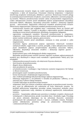 „Projekt współfinansowany ze środków Europejskiego Funduszu Społecznego”
17
Przechowywanie towarów skupia się wokół zapewnienia im właściwej temperatury
i wilgotności, a takŜe ich konserwacji. Utrzymanie właściwej temperatury i wilgotności
umoŜliwiają urządzenia wentylacyjne, chłodnicze i grzewcze. Konserwacja towarów polega
na systematycznym kontrolowaniu ich jakości, czyszczeniu, odkurzaniu i usuwaniu psujących
się towarów. Właściwe przechowywanie towarów zaleŜy od pracowników magazynowych,
a takŜe zabezpieczeniu towarów przed szkodnikami poprzez przeprowadzenie dezynfekcji
(niszczenie bakterii, odkaŜanie), dezynsekcji (niszczenie owadów) i deratyzacji (tępienie
gryzoni – odszczurzanie). Zapewnienie właściwych warunków przechowywania towarów
obniŜa koszty magazynowania. Głównymi zasadami przechowywania towarów są:
– rozmieszczenie towarów pod względem masy i asortymentu; bierze się równieŜ pod
uwagę kształt i objętość. Czynniki te decydują o odpowiednim sposobie składowania,
chroniącym towary przed uszkodzeniem, deformacją, rozsypaniem, bałaganem,
– zapewnienie wymaganych warunków fizycznych przechowywania tj. temperatury,
wilgotności, czasu wymiany powietrza, ochrony przed nasłonecznieniem. Zapobiega to
utracie wartości uŜytkowych, zepsuciu, gniciu towarów,
– zabezpieczenie towarów przed szkodnikami, zmniejsza to straty powstałe w cyklu
magazynowania,
– utrzymanie higieny pomieszczeń poprzez zapewnienie właściwych warunków
sanitarnych obiektu, ciągła troska o czystość, porządek, a takŜe zabezpieczeniu towarów
przed szkodnikami poprzez przeprowadzanie dezynfekcji (niszczenie bakterii,
odkaŜanie), dezynsekcji (niszczenie owadów) i deratyzacji (tępienie gryzoni –
odszczurzanie),
– bezpieczeństwo pracy osób obsługujących obiekty magazynowe.
Racjonalne przechowywanie towarów powinno zapewnić uzyskanie najkorzystniejszych
wyników przy określonych w danym czasie warunkach i ograniczeniach. NaleŜy przy tym
uwzględnić:
– rodzaj przechowywanych towarów, ich właściwości fizyczno-chemiczne,
– ilość towarów do przechowywania,
– długość okresu składowania,
– okres przydatności do spoŜycia,
– cel przechowywania i wynikające z tego konieczne czynności magazynowe lub funkcje
w obrocie towarowym,
– przestrzeganie zasad i warunków przechowywania,
– koszty inwestycyjne i eksploatacyjne magazynowania,
– stan i wielkość posiadanego lub przewidywanego zaplecza magazynowego,
– lokalizację magazynów tj. ich połoŜenie w stosunku do producenta i odbiorcy, co ma
znaczenie przy wyborze rodzaju transportu.
Czynniki wpływające na przechowywanie towarów:
– temperatura, która jest waŜnym czynnikiem wpływającym na przechowywanie towarów,
przy czym jej oddziaływanie jest uzaleŜnione od wielu właściwości towarów. Na
przykład podwyŜszona temperatura powoduje zmianę konsystencji artykułów przez
nadmierne wyparowanie wody, ulatnianie się substancji zapachowych, zniekształcenie
towarów,
– powietrze – bezpośrednie oddziaływanie powietrza to działanie związków chemicznych
wchodzących w skład powietrza, przede wszystkim tlenu i dwutlenku węgla. Powodują
one proces utleniania objawiający się np. jełczeniem tłuszczów, ciemieniem
przekrojonych lub uszkodzonych owoców i warzyw, rozkładem witamin. Pośrednie,
ujemne oddziaływanie powietrza polega na przenoszeniu drobnoustrojów
i zanieczyszczeń (kurzu, pyłu),
 