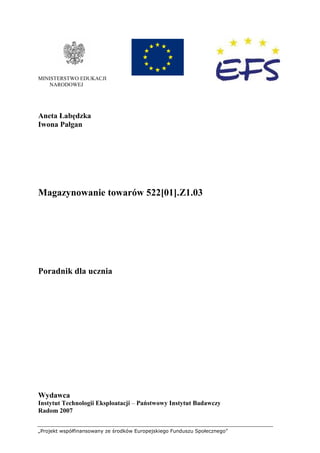 „Projekt współfinansowany ze środków Europejskiego Funduszu Społecznego”
MINISTERSTWO EDUKACJI
NARODOWEJ
Aneta Łabędzka
Iwona Pałgan
Magazynowanie towarów 522[01].Z1.03
Poradnik dla ucznia
Wydawca
Instytut Technologii Eksploatacji – Państwowy Instytut Badawczy
Radom 2007
 