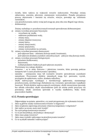 „Projekt współfinansowany ze środków Europejskiego Funduszu Społecznego”
18
– światło, które wpływa na większość towarów niekorzystnie. Powoduje zmianę
zabarwienia, szarzenie, płowienie, zmniejszenie wytrzymałości. Ponadto przyspiesza
procesy dojrzewania i starzenia się owoców, warzyw, powoduje np. zielenienie
ziemniaków,
– czas przechowywania; naleŜy wziąć pod uwagę np. porę roku oraz długość tego okresu,
– drobnoustroje.
Zmiany zachodzące w przechowywanych towarach spowodowane drobnoustrojami:
a) zmiany wywołane procesami fizycznymi:
– wysychanie np. mydła,
– nadmierne pochłanianie wody,
– zmiany masy,
– zmiany objętości (warzywa),
– zmiany barwy,
– zmiany elastyczności,
– zmiany spręŜystości,
– zmiany wytrzymałości na zerwanie,
b) zmiany wywołane procesami chemicznymi:
– pod wpływem tlenu – utlenianie (korozja metali, kwaśnienie),
– pod wpływem działania czynników atmosferycznych – pokrycie rdzą (korozja metali,
c) zmiany wywołane procesami biologicznymi:
– porastanie (kiełkowanie),
– dojrzewanie,
– rozkład produktów białkowych pod wpływem enzymów.
WyróŜniamy trzy rodzaje ubytków:
– towarowe – są to straty ilościowe i jakościowe towarów, które powstają podczas
transportu lub w czasie przechowywania i sprzedaŜy,
– naturalne – zmniejszenie masy lub wymiarów towarów spowodowane czynnikami
naturalnymi. Przyczynami ubytków naturalnych mogą być: parowanie, wyciek,
przyleganie do opakowania, rozlew, działanie mikroflory,
– ubytki nadzwyczajne wynikające z niewłaściwego opakowania, niestarannego
przechowywania, niewłaściwego obchodzenia się z towarami, spowodowane wypadkami
losowymi. Wśród ubytków nadzwyczajnych rozróŜniamy: ubytki niezawinione (powstałe
bez udziału człowieka), ubytki nieuzasadnione (jeśli nie moŜna ustalić przyczyny ich
powstania), ubytki zawinione (powstałe w wyniku niedbalstwa, braku troski
pracowników handlu).
4.3.2. Pytania sprawdzające
Odpowiadając na pytania, sprawdzisz, czy jesteś przygotowany do wykonania ćwiczeń.
1. Jakie są główne zasady rozmieszczania towarów w magazynie?
2. Jakie urządzenia zapewniają utrzymanie właściwej temperatury i wilgotności?
3. Jaki wpływ na towary moŜe mieć światło?
4. Na czym polega konserwacja towarów?
5. Co to jest dezynfekcja, dezynsekcja i deratyzacja?
6. Jakie znasz grupy towarowe?
7. Jakie znasz czynniki wpływające na przechowywanie towarów?
8. Co to są ubytki naturalne i nadzwyczajne?
 