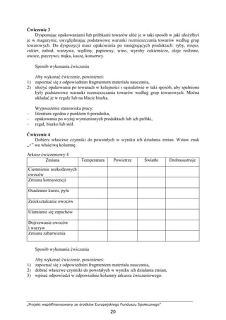 „Projekt współfinansowany ze środków Europejskiego Funduszu Społecznego”
20
Ćwiczenie 3
Dysponując opakowaniami lub próbkami towarów ułóŜ je w taki sposób w jaki ułoŜyłbyś
je w magazynie, uwzględniając podstawowe warunki rozmieszczania towarów według grup
towarowych. Do dyspozycji masz opakowania po następujących produktach: ryby, mięso,
cukier, nabiał, warzywa, wędliny, papierosy, wino, wyroby cukiernicze, oleje roślinne,
owoce, pieczywo, mąka, kasze, konserwy.
Sposób wykonania ćwiczenia
Aby wykonać ćwiczenie, powinieneś:
1) zapoznać się z odpowiednim fragmentem materiału nauczania,
2) ułoŜyć opakowania po towarach w kolejności i sąsiedztwie w taki sposób, aby spełnione
były podstawowe warunki rozmieszczania towarów według grup towarowych. MoŜna
układać je w regale lub na blacie biurka.
WyposaŜenie stanowiska pracy:
– literatura zgodna z punktem 6 poradnika,
– opakowania po wyŜej wymienionych produktach lub ich próbki,
– regał, biurko lub stół.
Ćwiczenie 4
Dobierz właściwe czynniki do powstałych w wyniku ich działania zmian. Wstaw znak
„+” we właściwą kolumnę.
Arkusz ćwiczeniowy 4
Zmiana Temperatura Powietrze Światło Drobnoustroje
Ciemnienie uszkodzonych
owoców
Zmiana konsystencji
Osadzanie kurzu, pyłu
Zniekształcanie owoców
Ulatnianie się zapachów
Dojrzewanie owoców
i warzyw
Zmiana zabarwienia
Sposób wykonania ćwiczenia
Aby wykonać ćwiczenie, powinieneś:
1) zapoznać się z odpowiednim fragmentem materiału nauczania,
2) dobrać właściwe czynniki do powstałych w wyniku ich działania zmian,
3) wpisać odpowiedzi w odpowiednie kolumny arkusza ćwiczeniowego.
 