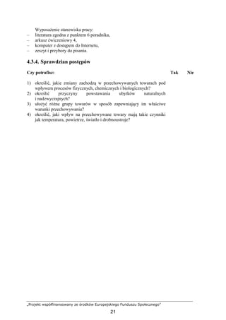 „Projekt współfinansowany ze środków Europejskiego Funduszu Społecznego”
21
WyposaŜenie stanowiska pracy:
– literatura zgodna z punktem 6 poradnika,
– arkusz ćwiczeniowy 4,
– komputer z dostępem do Internetu,
– zeszyt i przybory do pisania.
4.3.4. Sprawdzian postępów
Czy potrafisz: Tak Nie
1) określić, jakie zmiany zachodzą w przechowywanych towarach pod
wpływem procesów fizycznych, chemicznych i biologicznych?
2) określić przyczyny powstawania ubytków naturalnych
i nadzwyczajnych?
3) ułoŜyć róŜne grupy towarów w sposób zapewniający im właściwe
warunki przechowywania?
4) określić, jaki wpływ na przechowywane towary mają takie czynniki
jak temperatura, powietrze, światło i drobnoustroje?
 