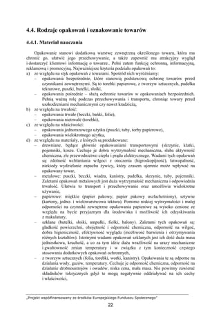„Projekt współfinansowany ze środków Europejskiego Funduszu Społecznego”
22
4.4. Rodzaje opakowań i oznakowanie towarów
4.4.1. Materiał nauczania
Opakowanie stanowi dodatkową warstwę zewnętrzną określonego towaru, która ma
chronić go, ułatwić jego przechowywanie, a takŜe zapewnić mu atrakcyjny wygląd
i dostarczyć klientowi informację o towarze.. Pełni zatem funkcję ochronną, informacyjną,
reklamową i promocyjną. NajwaŜniejsze kryteria podziału opakowań to:
a) ze względu na styk opakowań z towarami. Spośród nich wyróŜniamy:
– opakowania bezpośrednie, które stanowią podstawową ochronę towarów przed
czynnikami zewnętrznymi. Są to torebki papierowe, z tworzyw sztucznych, pudełka
tekturowe, puszki, butelki, słoiki,
– opakowania pośrednie – słuŜą ochronie towarów w opakowaniach bezpośrednich.
Pełnią waŜną rolę podczas przechowywania i transportu, chroniąc towary przed
uszkodzeniami mechanicznymi czy nawet kradzieŜą,
b) ze względu na trwałość:
– opakowania trwałe (beczki, bańki, folie),
– opakowania nietrwałe (torebki),
c) ze względu na właściwości:
– opakowania jednorazowego uŜytku (puszki, tuby, torby papierowe),
– opakowania wielokrotnego uŜytku,
d) ze względu na materiały, z których są produkowane:
– drewniane, będące głównie opakowaniami transportowymi (skrzynie, klatki,
pojemniki, kosze. Cechuje je dobra wytrzymałość mechaniczna, słaba aktywność
chemiczna, złe przewodnictwo ciepła i prądu elektrycznego. Wadami tych opakowań
są: zdolność wchłaniania wilgoci z otoczenia (higroskopijność), łatwopalność,
niekiedy wydzielanie zapachu Ŝywicy, który czasem ujemnie moŜe wpływać na
opakowany towar,
– metalowe: puszki, beczki, wiadra, kanistry, pudełka, skrzynie, tuby, pojemniki.
Zaletami opakowań metalowych jest duŜa wytrzymałość mechaniczna i odpowiednia
trwałość. Ułatwia to transport i przechowywanie oraz umoŜliwia wielokrotne
uŜywanie,
– papierowe: miękkie (papier pakowy, papier pakowy uszlachetniony), sztywne
(kartony, jedno- i wielowarstwowa tektura). Pomimo niskiej wytrzymałości i małej
odporności na czynniki zewnętrzne opakowania papierowe są wysoko cenione ze
względu na bycie przyjaznym dla środowiska i moŜliwość ich odzyskiwania
z makulatury,
– szklane (butelki, słoiki, ampułki, fiolki, balony). Zaletami tych opakowań są:
gładkość powierzchni, obojętność i odporność chemiczna, odporność na wilgoć,
dobra higieniczność, efektywność wyglądu (moŜliwość barwienia i otrzymywania
róŜnych kształtów). Istotnymi wadami opakowań szklanych jest ich dość duŜa masa
jednostkowa, kruchość, a co za tym idzie duŜa wraŜliwość na urazy mechaniczne
i gwałtowność zmian temperatury i w związku z tym konieczność częstego
stosowania dodatkowych opakowań ochronnych,
– z tworzyw sztucznych (folia, torebki, worki, kanistry). Opakowania te są odporne na
działania wody, gazów, temperatury. Cechuje je odporność chemiczna, odporność na
działanie drobnoustrojów i owadów, niska cena, mała masa. Nie powinny zawierać
składników toksycznych gdyŜ te mogą negatywnie oddziaływać na ich cechy
i właściwości,
 